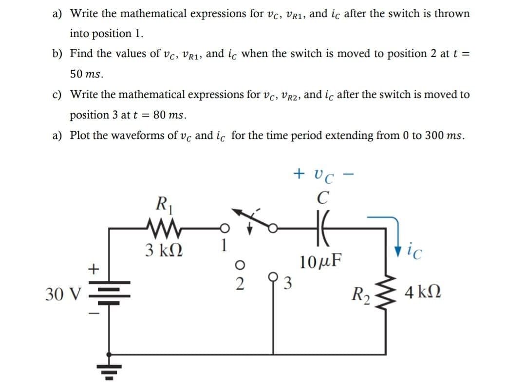 a) Write the mathematical expressions for vc, VR1, and ic after the switch is thrown
into position 1.
b) Find the values of vc, vR1, and ic when the switch is moved to position 2 at t =
50 ms.
c) Write the mathematical expressions for vc, VR2, and ic after the switch is moved to
position 3 at t = 80 ms.
a) Plot the waveforms of vc and ic for the time period extending from 0 to 300 ms.
+ vc -
C
R1
3 kN
1
vic
10μ
+
3
30 V .
R2
4 kN
