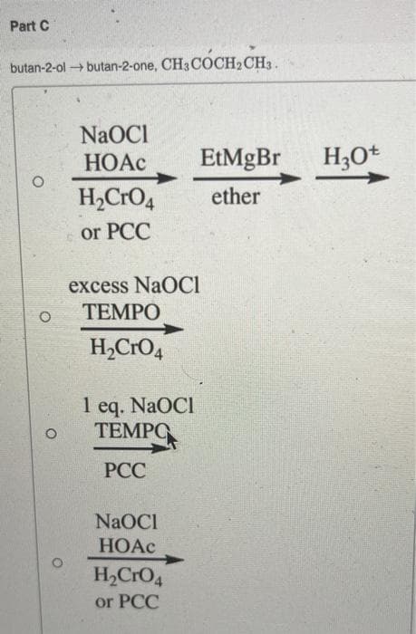 Part C
butan-2-ol butan-2-one, CH3COCH2CH3.
NaOCI
НОАС
EtMgBr
H;Ot
H2CRO4
ether
or PCC
excess NaOCI
ТЕМРО
H,CrO4
1 eq. NaOCI
ТЕМРО
РСС
NaOCI
HOAC
H2CrO4
or PCC
