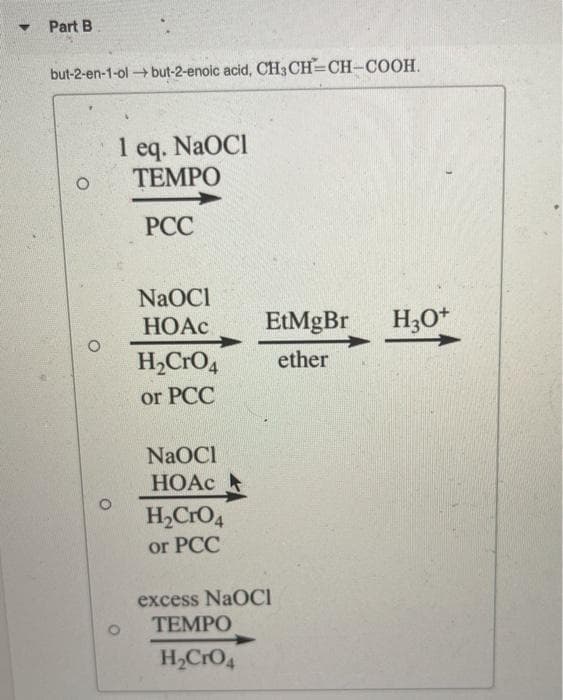 Part B
but-2-en-1-ol but-2-enoic acid, CH3CH=CH-COOH.
1 eq. NaOCI
ТЕМРО
1
РСС
NaOCI
НОАС
EtMgBr
H3O+
H,CrO4
ether
or PCC
NaOCI
HOAC
H,CrO4
or PCC
excess NaOCI
ТЕМPО
H,CrO4
