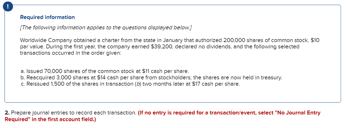 !
Required information
[The following information applies to the questions displayed below.]
Worldwide Company obtained a charter from the state in January that authorized 200,000 shares of common stock, $10
par value. During the first year, the company earned $39,200, declared no dividends, and the following selected
transactions occurred in the order given:
a. Issued 70,000 shares of the common stock at $11 cash per share.
b. Reacquired 3,000 shares at $14 cash per share from stockholders; the shares are now held in treasury.
c. Reissued 1,500 of the shares in transaction (b) two months later at $17 cash per share.
2. Prepare journal entries to record each transaction. (lf no entry is required for a transaction/event, select "No Journal Entry
Required" in the first account field.)
