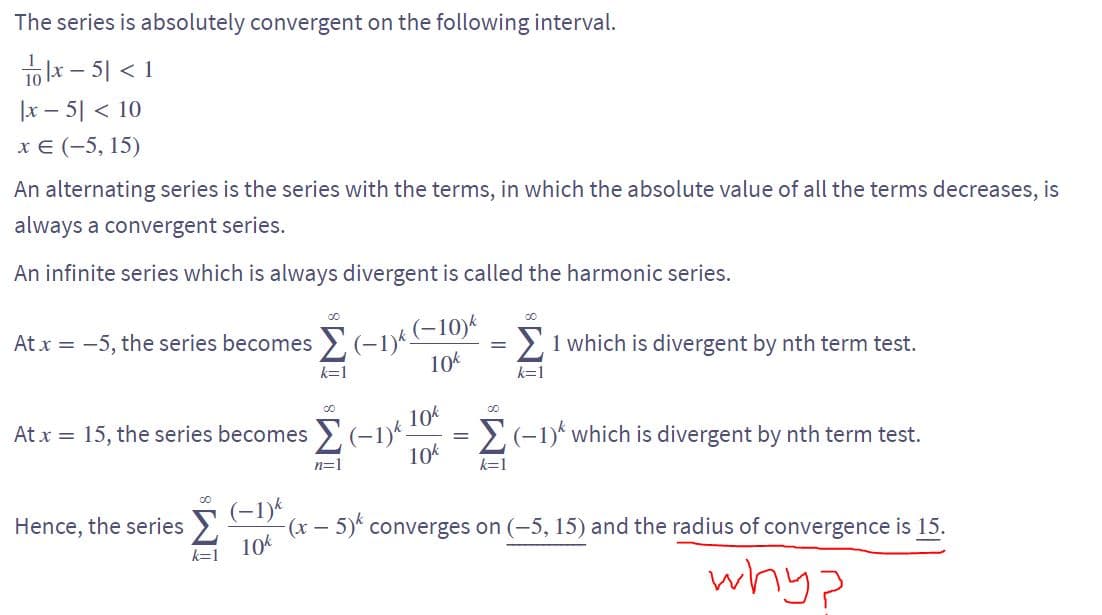 The series is absolutely convergent on the following interval.
x-5|<1
|x5| < 10
x € (-5, 15)
An alternating series is the series with the terms, in which the absolute value of all the terms decreases, is
always a convergent series.
An infinite series which is always divergent is called the harmonic series.
Atx = -5, the series becomes Σ (-1) (-10) = 1 which is divergent by nth term test.
k=1
10k
k=1
10k
10k
At x = 15, the series becomes Σ(-1)*.
n=1
=
00
k=1
(-1)* which is divergent by nth term test.
00
(-1)k
Hence, the series > -(x - 5) converges on (-5, 15) and the radius of convergence is 15.
10k
whyp