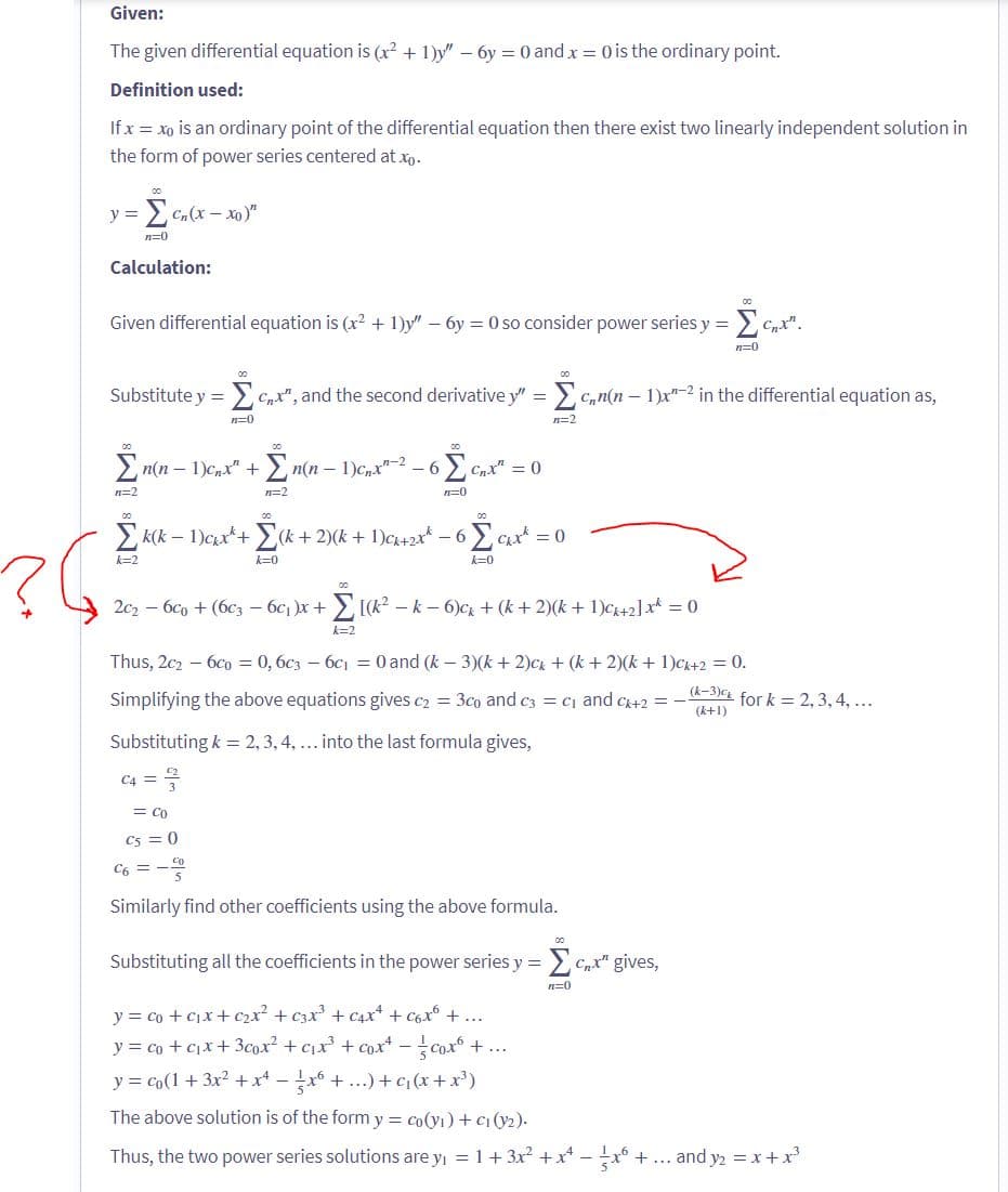 Given:
The given differential equation is (x² + 1)y" - 6y = 0 and x = 0 is the ordinary point.
Definition used:
If x = xo is an ordinary point of the differential equation then there exist two linearly independent solution in
the form of power series centered at xo.
y = =Σ Cn(x-xo)"
n=0
Calculation:
Given differential equation is (x² + 1)y" - 6y=0 so consider power series y =
n=2
Substitute y = nx", and the second derivative y" = Σcn(n-1)x"-² in the differential equation as,
00
00
Σn(n-1)cnx" + n(n − 1)c₁x²-² – 6
k=2
n=0
Σk(k-1)cx +
C4 =
00
n=2
00
00
Σ cnx" = 0
n=0
(k+ 2)(k + 1)ck+2x² − 6
k=0
00
n=2
2₁₁x² = 0
k=0
00
2c₂ - 6€ + (6c3 - 6c₁ )x+ Σ [(k² − k − 6)ck + (k+2)(k+ 1)Ck+2] x² = 0
k=2
Thus, 2c₂6c0 = 0, 6c36c₁ = 0 and (k - 3)(k+ 2)ck + (k+2)(k+ 1)ck+2 = 0.
Simplifying the above equations gives c₂= 3co and c3 = C₁ and C+2 =
Substituting k = 2, 3, 4, ... into the last formula gives,
= Co
C5 = 0
C6 = 300
Similarly find other coefficients using the above formula.
ΣC.X².
n=0
Substituting all the coefficients in the power series y = cx" gives,
ΣΩ
n=0
(k-3) for k= 2, 3, 4, ...
(k+1)
y = co + c₁x + c₂x² + C3x²³ + C₁x² + c6x² + ...
y = co + c₁x +3cox² + c₁x²³ + cox² = {{coxº +...
y = co(1 + 3x² + x4 − ½ x6 + ...) + c₁(x + x³)
The above solution is of the form y = co(vi) + ci(v2).
Thus, the two power series solutions are y₁ = 1 + 3x² + x² - ²x² + ... and y₂ = x + x³