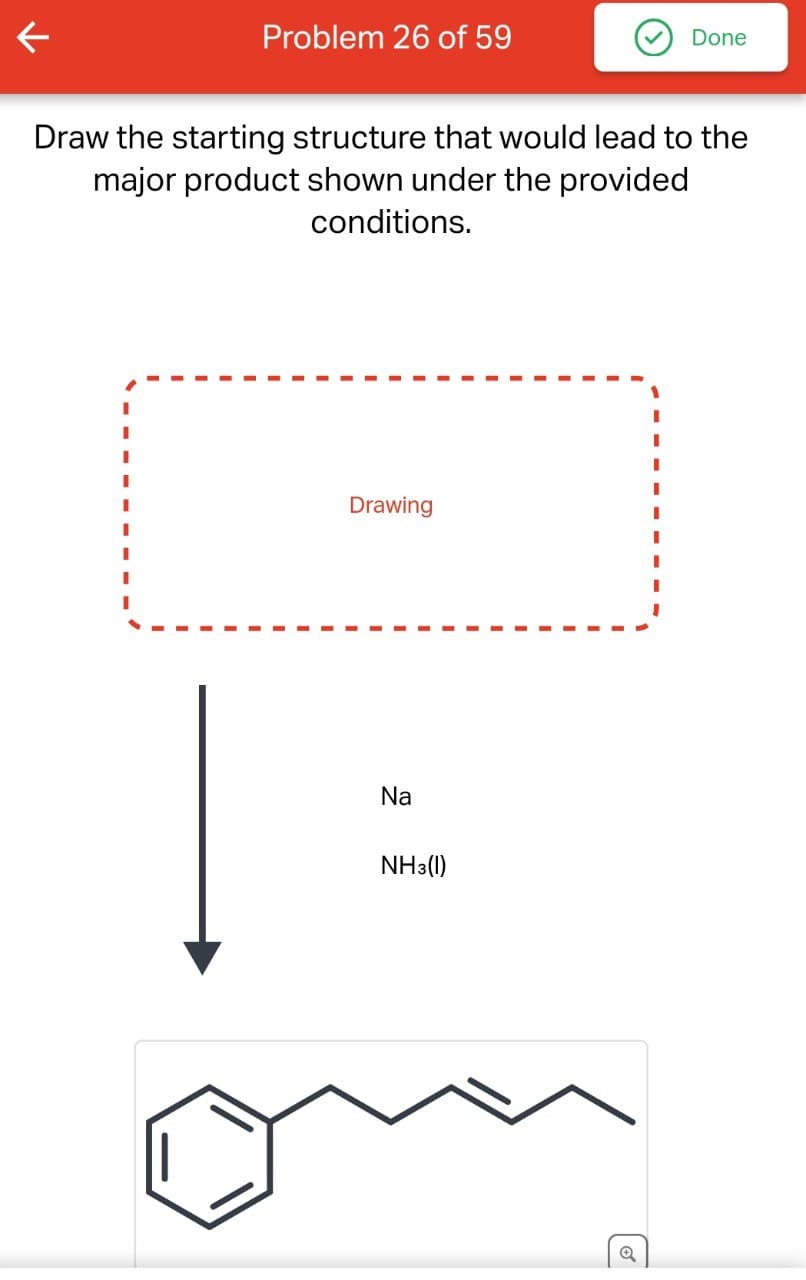 Problem 26 of 59
Done
Draw the starting structure that would lead to the
major product shown under the provided
conditions.
Drawing
Na
NH3(1)
Q