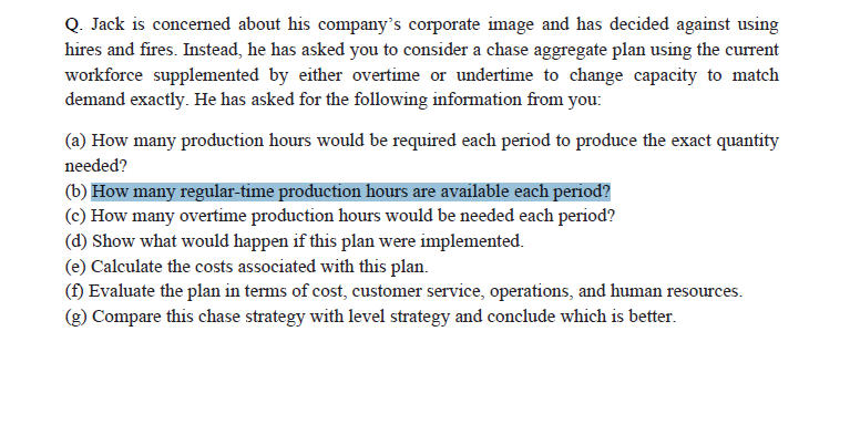 Q. Jack is concerned about his company's corporate image and has decided against using
hires and fires. Instead, he has asked you to consider a chase aggregate plan using the current
workforce supplemented by either overtime or undertime to change capacity to match
demand exactly. He has asked for the following information from you:
(a) How many production hours would be required each period to produce the exact quantity
needed?
(b) How many regular-time production hours are available each period?
(c) How many overtime production hours would be needed each period?
(d) Show what would happen if this plan were implemented.
(e) Calculate the costs associated with this plan.
(f) Evaluate the plan in terms of cost, customer service, operations, and human resources.
(g) Compare this chase strategy with level strategy and conclude which is better.
