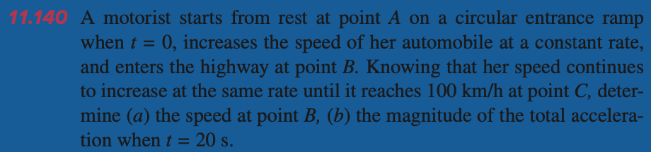 11.140 A motorist starts from rest at point A on a circular entrance ramp
when t = 0, increases the speed of her automobile at a constant rate,
and enters the highway at point B. Knowing that her speed continues
to increase at the same rate until it reaches 100 km/h at point C, deter-
mine (a) the speed at point B, (b) the magnitude of the total accelera-
tion when t = 20 s.