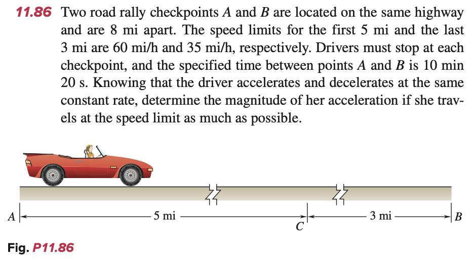 11.86 Two road rally checkpoints A and B are located on the same highway
and are 8 mi apart. The speed limits for the first 5 mi and the last
3 mi are 60 mi/h and 35 mi/h, respectively. Drivers must stop at each
checkpoint, and the specified time between points A and B is 10 min
20 s. Knowing that the driver accelerates and decelerates at the same
constant rate, determine the magnitude of her acceleration if she trav-
els at the speed limit as much as possible.
Ak
Fig. P11.86
5 mi
C
3 mi
B