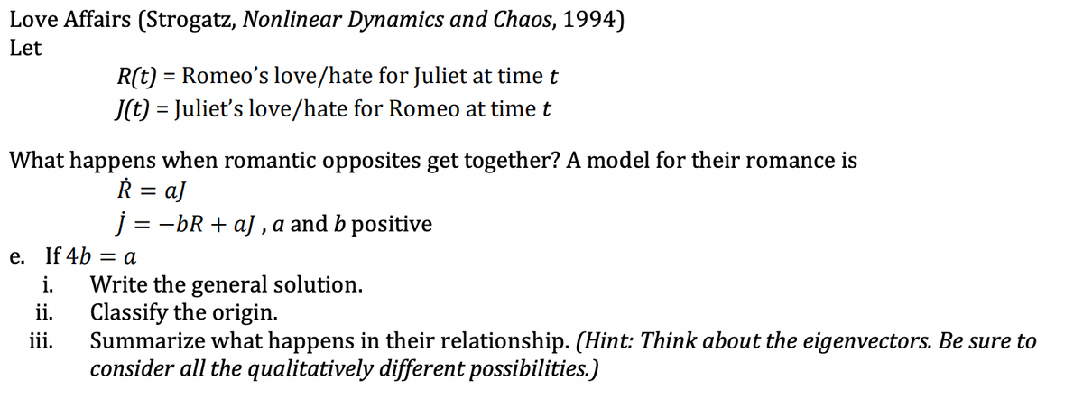 Love Affairs (Strogatz, Nonlinear Dynamics and Chaos, 1994)
Let
R(t) = Romeo's love/hate for Juliet at time t
J(t) = Juliet's love/hate for Romeo at time t
What happens when romantic opposites get together? A model for their romance is
R = aJ
j=-bR+aJ, a and b positive
e. If 4b = a
i.
Write the general solution.
ii.
Classify the origin.
iii.
Summarize what happens in their relationship. (Hint: Think about the eigenvectors. Be sure to
consider all the qualitatively different possibilities.)