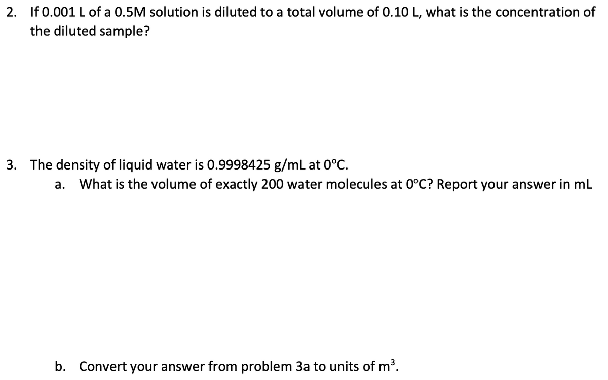 2. If 0.001 L of a 0.5M solution is diluted to a total volume of 0.10 L, what is the concentration of
the diluted sample?
3. The density of liquid water is 0.9998425 g/mL at 0°C.
a. What is the volume of exactly 200 water molecules at 0°C? Report your answer in mL
b. Convert your answer from problem 3a to units of m³.
