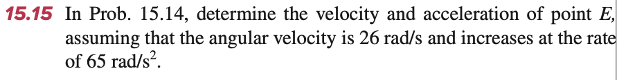 15.15 In Prob. 15.14, determine the velocity and acceleration of point E,
assuming that the angular velocity is 26 rad/s and increases at the rate
of 65 rad/s².