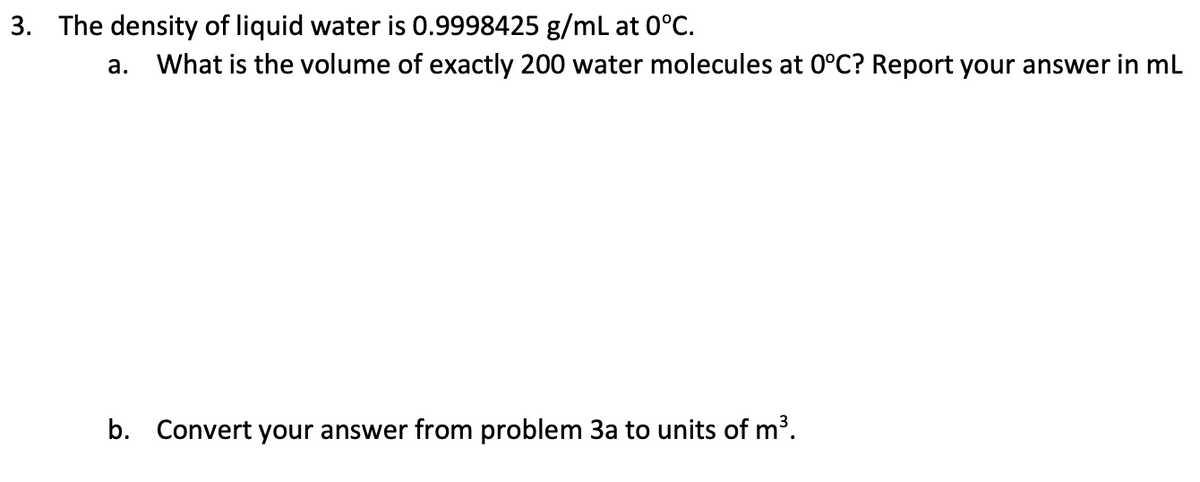 3. The density of liquid water is 0.9998425 g/mL at 0°C.
a. What is the volume of exactly 200 water molecules at 0°C? Report your answer in mL
b. Convert your answer from problem 3a to units of m³.