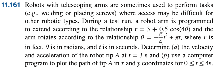11.161 Robots with telescoping arms are sometimes used to perform tasks
(e.g., welding or placing screws) where access may be difficult for
other robotic types. During a test run, a robot arm is programmed
to extend according to the relationship r = 3 + 0.5 cos(40) and the
arm rotates according to the relationship
+ лt, where r is
in feet, is in radians, and t is in seconds. Determine (a) the velocity
and acceleration of the robot tip A at t = 3 s and (b) use a computer
program to plot the path of tip A in x and y coordinates for 0 ≤ t ≤ 4s.
=
π 2
4