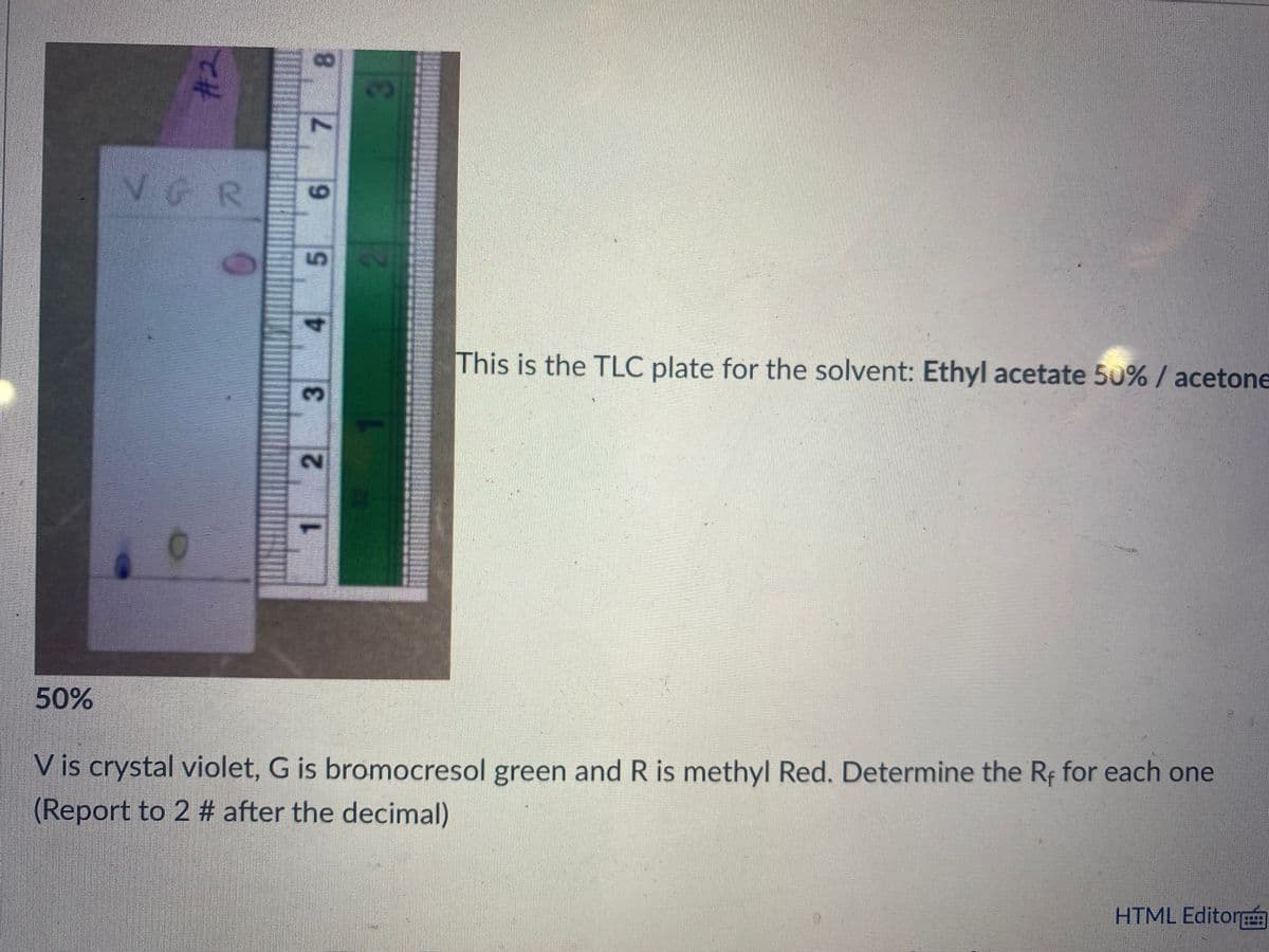 VGR
5,
This is the TLC plate for the solvent: Ethyl acetate 50% / acetone
50%
V is crystal violet, G is bromocresol green and R is methyl Red. Determine the Re for each one
(Report to 2 # after the decimal)
HTML Editor
8.
7.
9.
3.
2.
1.
#2
