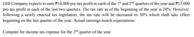 GHI Company expects to earn P10,000 pre-tax profit in each of the 1st and 2nd quarters of the year and P15,000
pre-tax profit in each of the last two quarters. The tax rate as of the beginning of the year is 20%. However,
following a newly enacted tax legislation, the tax rate will be increased to 30% which shall take effect
beginning on the last quarter of the year. Actual earnings match expectations.
Compute for income tax expense for the 2nd quarter of the year.
