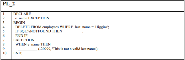 PL_2
DECLARE
e_name EXCEPTION;
3
BEGIN
DELETE FROM employees WHERE last_name = 'Higgins';
IF SQL%NOTFOUND THEN
4
END IF;
ΕXCEPTIOΝ
6.
WHEN e name THEN
9
(-20999, 'This is not a valid last name');
10
END;
