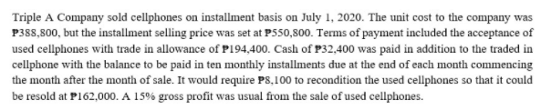 Triple A Company sold cellphones on installment basis on July 1, 2020. The unit cost to the company was
P388,800, but the installment selling price was set at P550,800. Terms of payment included the acceptance of
used cellphones with trade in allowance of P194,400. Cash of P32,400 was paid in addition to the traded in
cellphone with the balance to be paid in ten monthly installments due at the end of each month commencing
the month after the month of sale. It would require PS,100 to recondition the used cellphones so that it could
be resold at P162,000. A 15% gross profit was usual from the sale of used cellphones.

