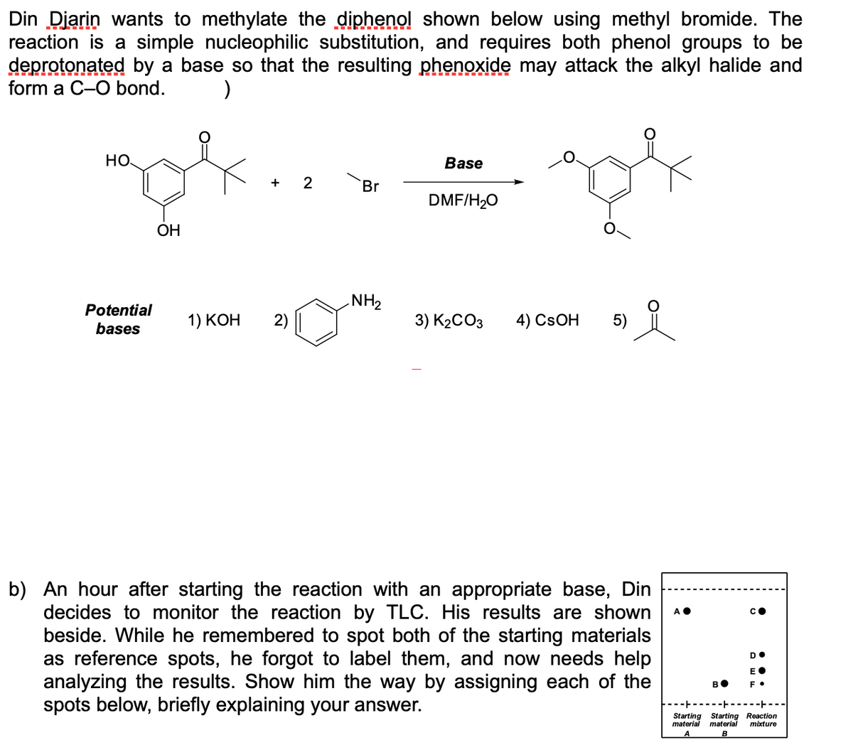 Din Diarin wants to methylate the diphenol shown below using methyl bromide. The
reaction is a simple nucleophilic substitution, and requires both phenol groups to be
deprotonated by a base so that the resulting phenoxide may attack the alkyl halide and
form a C-O bond.
)
Но
Base
+
Br
DMF/H20
ОН
NH2
Potential
1) КОН
2)
3) K2CO3
4) CSOH
5)
bases
b) An hour after starting the reaction with an appropriate base, Din
decides to monitor the reaction by TLC. His results are shown
beside. While he remembered to spot both of the starting materials
as reference spots, he forgot to label them, and now needs help
analyzing the results. Show him the way by assigning each of the
spots below, briefly explaining your answer.
DO
EO
во
Starting Starting Reaction
material
material
mixture

