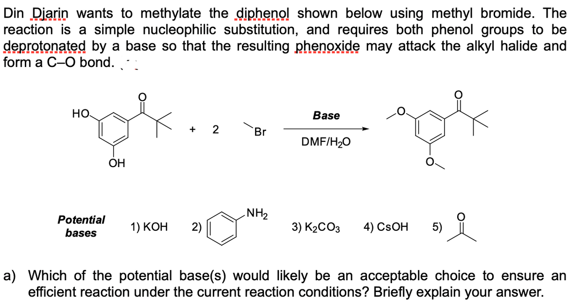 Din Diarin wants to methylate the diphenol shown below using methyl bromide. The
reaction is a simple nucleophilic substitution, and requires both phenol groups to be
deprotonated by a base so that the resulting phenoxide may attack the alkyl halide and
form a C-O bond.
HO
Base
+
Br
DMF/H20
ОН
NH2
Potential
bases
1) КОН
2)
3) K2CO3
4) CSOH
5)
a) Which of the potential base(s) would likely be an acceptable choice to ensure an
efficient reaction under the current reaction conditions? Briefly explain your answer.
