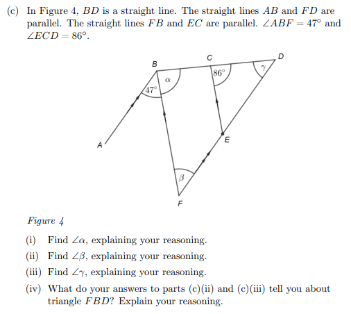 (c) In Figure 4, BD is a straight line. The straight lines AB and FD are
parallel. The straight lines FB and EC are parallel. ZABF = 47° and
ZECD = 86°.
86°
47
F
Figure 4
(i) Find Za, explaining your reasoning.
(ii) Find 2B, explaining your reasoning.
(iii) Find Zy, explaining your reasoning.
(iv) What do your answers to parts (c)(ii) and (c)(iii tell you about
triangle FBD? Explain your reasoning.
