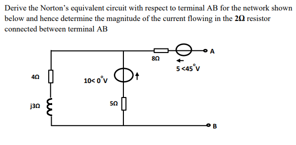 Derive the Norton's equivalent circuit with respect to terminal AB for the network shown
below and hence determine the magnitude of the current flowing in the 20 resistor
connected between terminal AB
8n
5 <45°v
40
10< o°v
50
j3n
B
