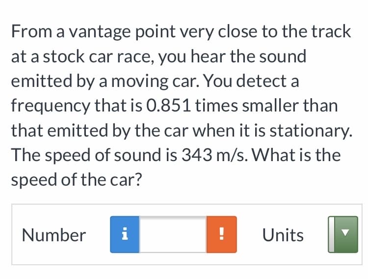 From a vantage point very close to the track
at a stock car race, you hear the sound
emitted by a moving car. You detect a
frequency that is 0.851 times smaller than
that emitted by the car when it is stationary.
The speed of sound is 343 m/s. What is the
speed of the car?
Number
i
! Units
