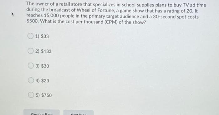 The owner of a retail store that specializes in school supplies plans to buy TV ad time
during the broadcast of Wheel of Fortune, a game show that has a rating of 20. It
reaches 15,000 people in the primary target audience and a 30-second spot costs
$500. What is the cost per thousand (CPM) of the show?
1) $33
2) $133
3) $30
4) $23
5) $750
Dravinur Dnn
