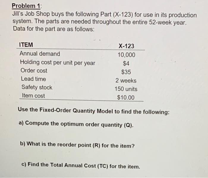 Problem 1:
Jill's Job Shop buys the following Part (X-123) for use in its production
system. The parts are needed throughout the entire 52-week year.
Data for the part are as follows:
ITEM
X-123
Annual demand
10,000
Holding cost per unit per year
$4
Order cost
$35
Lead time
2 weeks
Safety stock
150 units
Item cost
$10.00
Use the Fixed-Order Quantity Model to find the following:
a) Compute the optimum order quantity (Q).
b) What is the reorder point (R) for the item?
c) Find the Total Annual Cost (TC) for the item.

