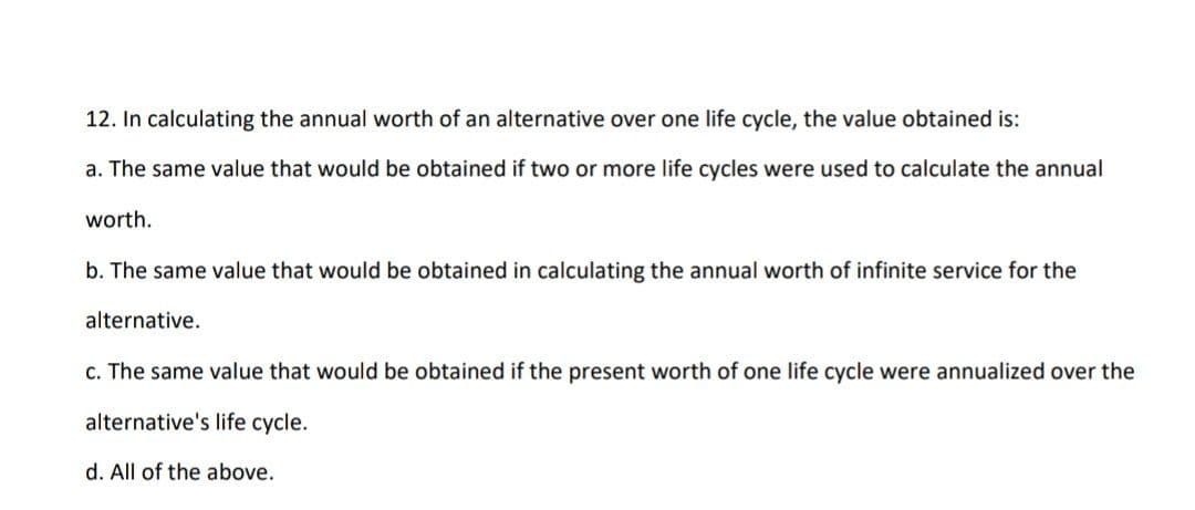 12. In calculating the annual worth of an alternative over one life cycle, the value obtained is:
a. The same value that would be obtained if two or more life cycles were used to calculate the annual
worth.
b. The same value that would be obtained in calculating the annual worth of infinite service for the
alternative.
c. The same value that would be obtained if the present worth of one life cycle were annualized over the
alternative's life cycle.
d. All of the above.
