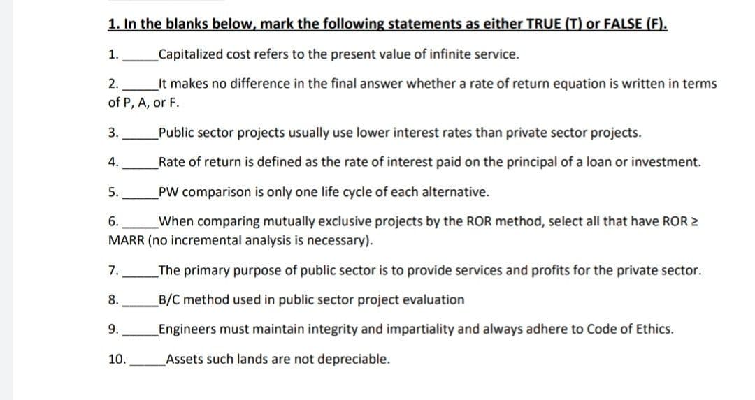 1. In the blanks below, mark the following statements as either TRUE (T) or FALSE (F).
1.
Capitalized cost refers to the present value of infinite service.
2. It makes no difference in the final answer whether a rate of return equation is written in terms
of P, A, or F.
3.
Public sector projects usually use lower interest rates than private sector projects.
4.
Rate of return is defined as the rate of interest paid on the principal of a loan or investment.
5.
PW comparison is only one life cycle of each alternative.
6.
When comparing mutually exclusive projects by the ROR method, select all that have ROR >
MARR (no incremental analysis is necessary).
7.
The primary purpose of public sector is to provide services and profits for the private sector.
B/C method used in public sector project evaluation
8.
9.
Engineers must maintain integrity and impartiality and always adhere to Code of Ethics.
Assets such lands are not depreciable.
10.