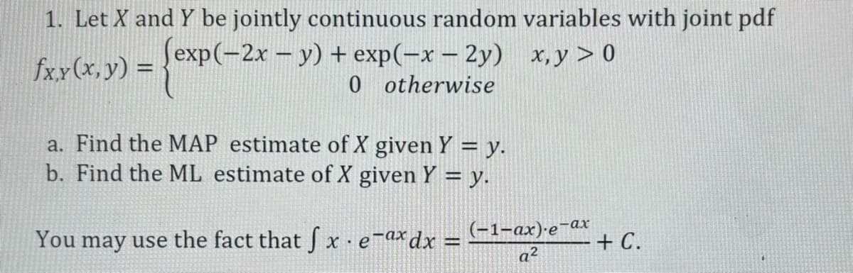 1. Let X and Y be jointly continuous random variables with joint pdf
{exp(-
(exp(-2x - y) + exp(-x-2y)
x,y> 0
0 otherwise
fx,y (x, y) =
a. Find the MAP estimate of X given Y = y.
b. Find the ML estimate of X given Y = y.
You may use the fact that fx e-ax dx
=
(-1-ax)-e-ax
a²
+ C.