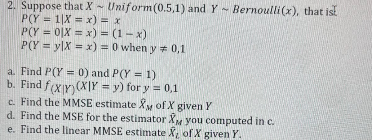2. Suppose that X~ Uniform(0.5,1) and Y Bernoulli (x), that isk
~
P(Y= 1|X = x) = x
P(Y=0|X = x) = (1-x)
P(Y=y|X = x) = 0 when y = 0,1
a. Find P(Y = 0) and P (Y = 1)
b. Find ƒ(X|Y)(X|Y = y) for y = 0,1
c. Find the MMSE estimate XM of X given Y
d. Find the MSE for the estimator XM you computed in c.
e. Find the linear MMSE estimate XL of X given Y.