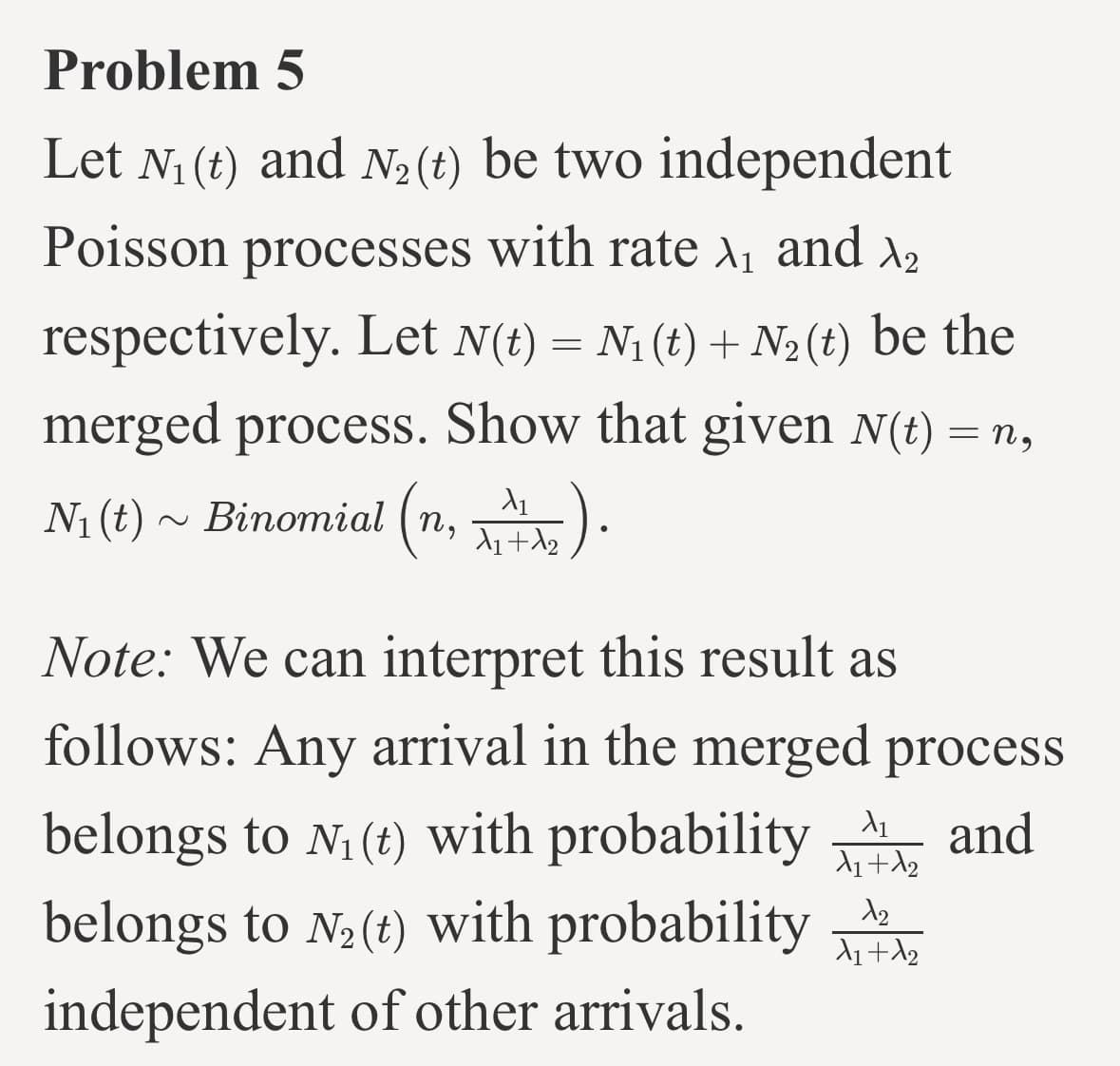Problem 5
Let N₁ (t) and N₂ (t) be two independent
Poisson processes with rate ₁ and ₂
respectively. Let N(t) = N₁ (t) + N₂ (t) be the
merged process. Show that given N(t) = n,
N₁ (t) ~ Binomial (n,1₂).
Note: We can interpret this result as
follows: Any arrival in the merged process
and
belongs to N₁ (t) with probability
belongs to N₂(t) with probability
independent of other arrivals.
X₁
X₁ + A₂
12
X₁ + X2