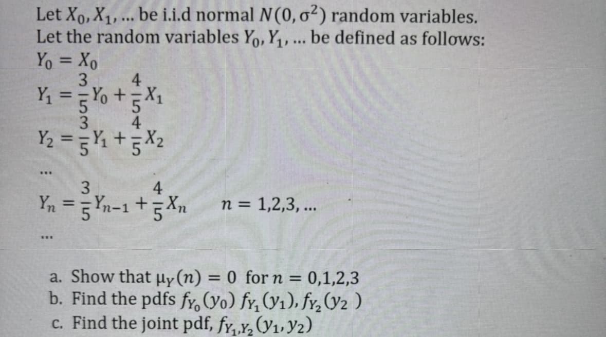 Let Xo, X₁, ... be i.i.d normal N(0, 02) random variables.
Let the random variables Yo, Y₁, ... be defined as follows:
11
Yo = Xo
3
4
Y₁ ==Y₁ +5X₁
5 X1
3
Y₂ = 5Y₁ +5X₂
***
3
4
Yn = 5 Yn-1 +5Xn
HE
n = 1,2,3, ...
a. Show that µy (n) = 0 for n = 0,1,2,3
b. Find the pdfs fy, (yo) fy, (v1), fy₂ (Y2)
c. Find the joint pdf, fy,.Y₂ (V₁, V2)
