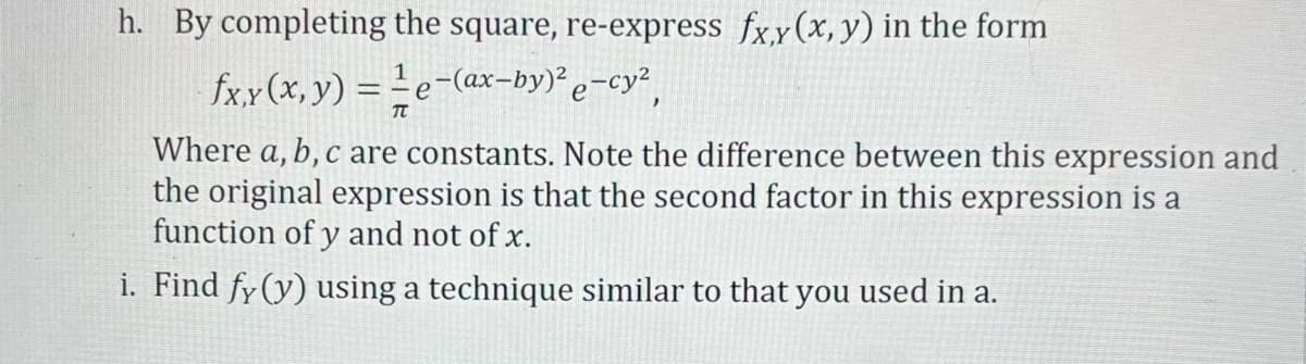 h. By completing the square, re-express fx,y (x, y) in the form
fx,y(x, y) = e-(ax-by)² e−cy²,
TT
Where a, b, c are constants. Note the difference between this expression and
the original expression is that the second factor in this expression is a
function of y and not of x.
i. Find fy (y) using a technique similar to that you used in a.