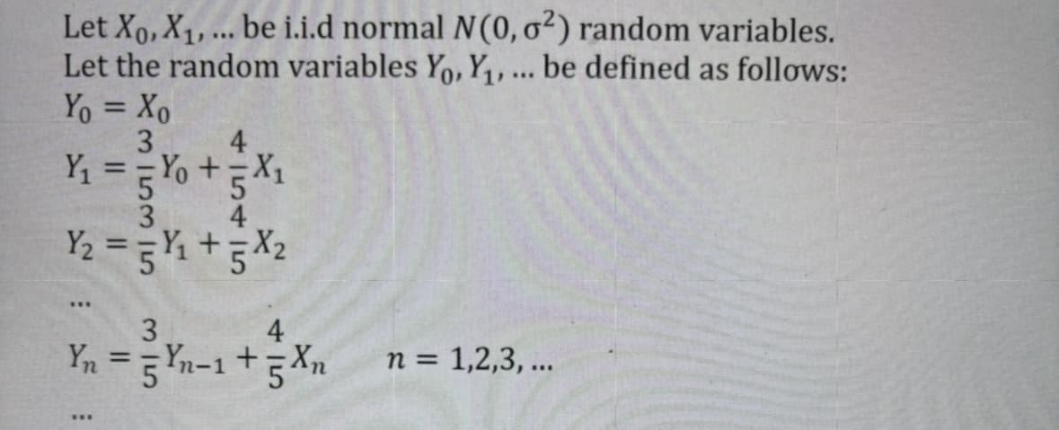Let Xo, X₁, ... be i.i.d normal N(0, o²) random variables.
Let the random variables Yo, Y₁, ... be defined as follows:
Yo = Xo
3
4
Y₁ ==Y₁ +=X₁
5 %
3
Y₂ = =Y₁ +5X₂
***
3
4
Yn = 5 Yn-1 + 5 Xn
n = 1,2,3, ...