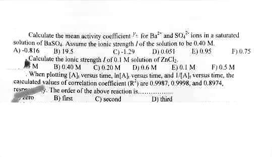 Calculate the mean activity coefficient for Ba² and SO4 ions in a saturated
solution of BaSO, Assume the ionic strength / of the solution to be 0.40 M.
A)-0.816 B) 19.5
D) 0.051
E) 0.95
C) -1.29
Calculate the lonic strength / of 0.1 M solution of ZnCl₂
C) 0.20 M
D) 0.6 M
E) 0.1 M
F) 0.5 M
M B) 0.40 M
When plotting [A], versus time, In[A], versus time, and I/[A], versus time, the
calculated values of correlation coefficient (R) are 0.9987, 0.9998, and 0.8974,
The order of the above reaction is..
B) first
C) second
respo
D) third
сто
F) 0.75