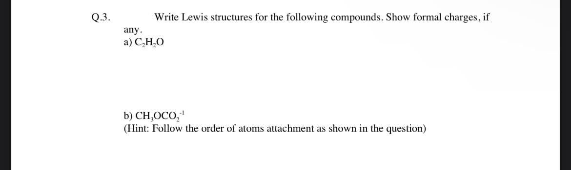 Q.3.
Write Lewis structures for the following compounds. Show formal charges, if
any.
a) C₂H₂O
b) CHOCO₂¹
(Hint: Follow the order of atoms attachment as shown in the question)