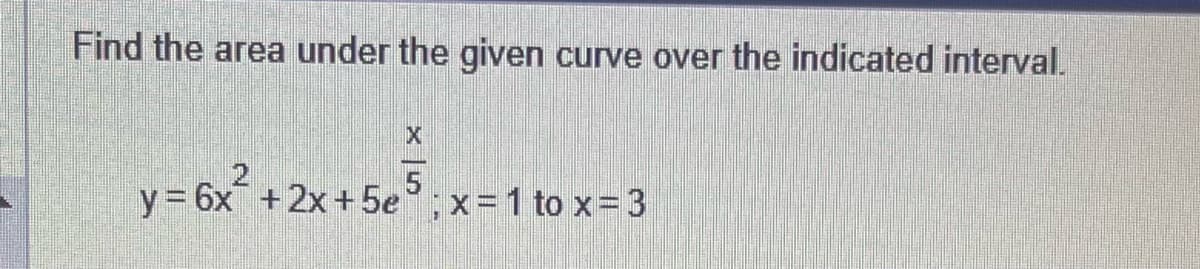 Find the area under the given curve over the indicated interval.
X
y = 6x²+2x+5e5;x=1 to x= 3