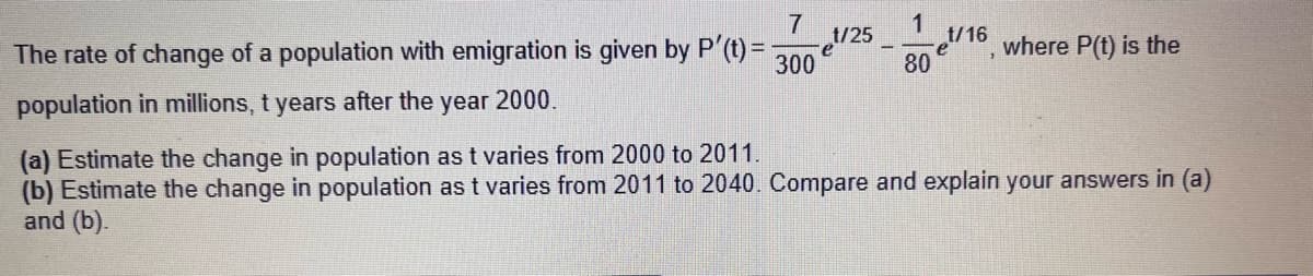 7
The rate of change of a population with emigration is given by P'(t) =
300
population in millions, t years after the year 2000.
¹/25
e
1
et/16, where P(t) is the
80
(a) Estimate the change in population as t varies from 2000 to 2011.
(b) Estimate the change in population as t varies from 2011 to 2040. Compare and explain your answers in (a)
and (b).