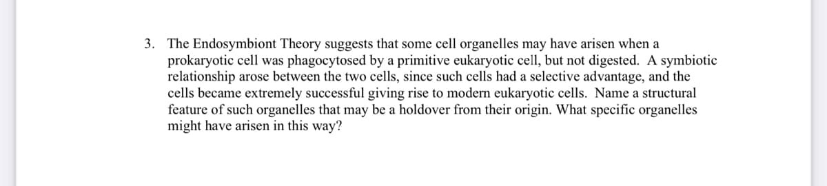 3. The Endosymbiont Theory suggests that some cell organelles may have arisen when a
prokaryotic cell was phagocytosed by a primitive eukaryotic cell, but not digested. A symbiotic
relationship arose between the two cells, since such cells had a selective advantage, and the
cells became extremely successful giving rise to modern eukaryotic cells. Name a structural
feature of such organelles that may be a holdover from their origin. What specific organelles
might have arisen in this way?