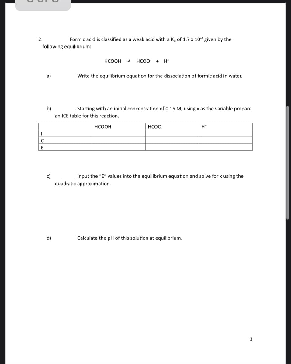 2.
following equilibrium:
I
с
E
a)
Formic acid is classified as a weak acid with a Ka of 1.7 x 10-4 given by the
c)
d)
HCOOH
Z
b)
Starting with an initial concentration of 0.15 M, using x as the variable prepare
an ICE table for this reaction.
HCOO + H+
Write the equilibrium equation for the dissociation of formic acid in water.
HCOOH
HCOO
H+
Input the "E" values into the equilibrium equation and solve for x using the
quadratic approximation.
Calculate the pH of this solution at equilibrium.
3