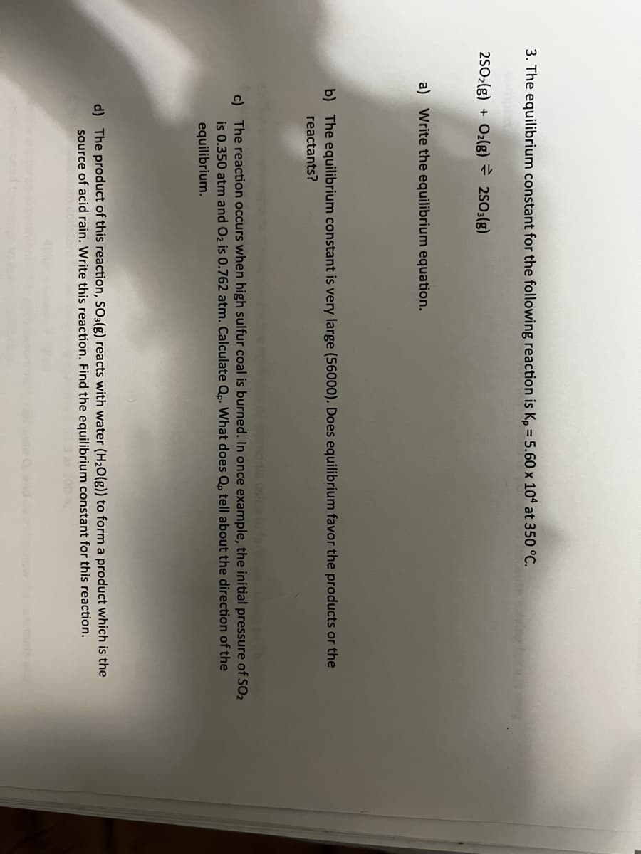 3. The equilibrium constant for the following reaction is Kp = 5.60 x 104 at 350 °C.
2SO2(g) + O2(g) = 2SO3(g)
a) Write the equilibrium equation.
b) The equilibrium constant is very large (56000). Does equilibrium favor the products or the
reactants?
c) The reaction occurs when high sulfur coal is burned. In once example, the initial pressure of SO₂
is 0.350 atm and O₂ is 0.762 atm. Calculate Qp. What does Qp tell about the direction of the
equilibrium.
d) The product of this reaction, SO3(g) reacts with water (H₂O(g)) to form a product which is the
source of acid rain. Write this reaction. Find the equilibrium constant for this reaction.
