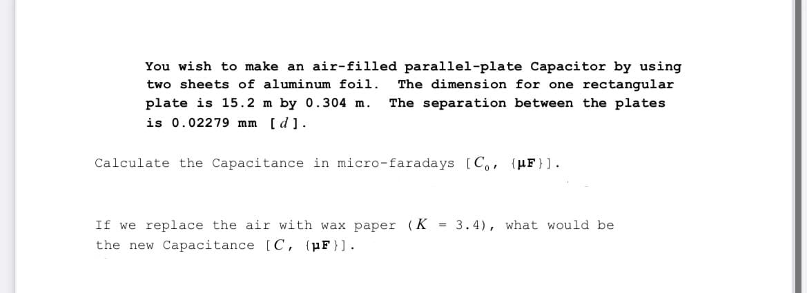 You wish to make an air-filled parallel-plate Capacitor by using
two sheets of aluminum foil. The dimension for one rectangular
plate is 15.2 m by 0.304 m. The separation between the plates
is 0.02279 mm [d].
Calculate the Capacitance in micro-faradays [C₁, {F} ].
If we replace the air with wax paper (K = 3.4), what would be
the new Capacitance [C, {pF}].