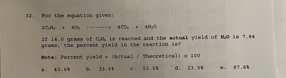 32.
For the equation given:
a.
2C₂H4 + 60₂ ------
If 14.0 grams of C₂H4 is reacted and the actual yield of H₂O is 7.84
grams, the percent yield in the reaction is?
Note: Percent yield = (Actual / Theoretical) x 100
43.6%
b.
4 CO2 +
33.6%
4H₂O
c.
53.5%
d.
23.5%
e.
87.6%