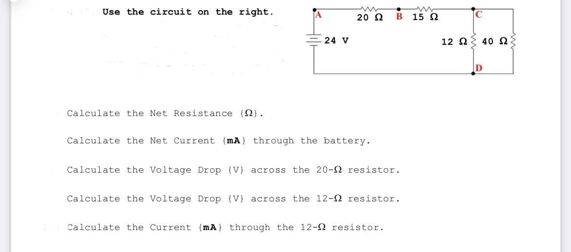 Use the circuit on the right.
Calculate the Net Resistance (2).
24 V
20 Ω
Calculate the Net Current (mA) through the battery.
B 15 Ω
Calculate the Voltage Drop (V) across the 20-2 resistor.
Calculate the Voltage Drop (V) across the 12- resistor.
Calculate the Current (mA} through the 12- resistor.
C
12 Ω Σ 40 Ω
D