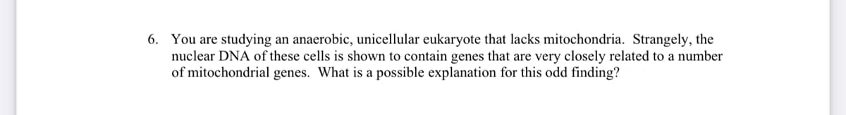 6. You are studying an anaerobic, unicellular eukaryote that lacks mitochondria. Strangely, the
nuclear DNA of these cells is shown to contain genes that are very closely related to a number
of mitochondrial genes. What is a possible explanation for this odd finding?