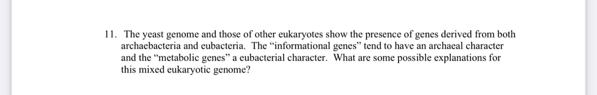 11. The yeast genome and those of other eukaryotes show the presence of genes derived from both
archaebacteria and eubacteria. The "informational genes" tend to have an archaeal character
and the "metabolic genes" a eubacterial character. What are some possible explanations for
this mixed eukaryotic genome?