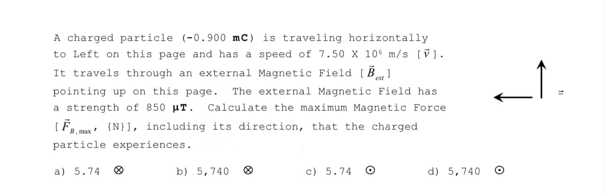 A charged particle (-0.900 mc) is traveling horizontally
to Left on this page and has a speed of 7.50 X 106 m/s [V].
It travels through an external Magnetic Field [B]
pointing up on this page. The external Magnetic Field has
a strength of 850 μT. Calculate the maximum Magnetic Force
[FB, max {N}], including its direction, that the charged
particle experiences.
a) 5.74
b) 5,740
c) 5.74 O
d) 5,740 O