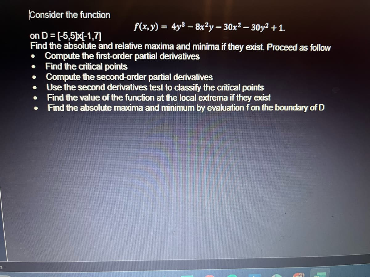 n
Consider the function
f(x, y) = 4y³ - 8x²y − 30x² − 30y² + 1.
on D= [5,5]x[-1,7]
Find the absolute and relative maxima and minima if they exist. Proceed as follow
Compute the first-order partial derivatives
Find the critical points
Compute the second-order partial derivatives
Use the second derivatives test to classify the critical points
Find the value of the function at the local extrema if they exist
Find the absolute maxima and minimum by evaluation f on the boundary of D