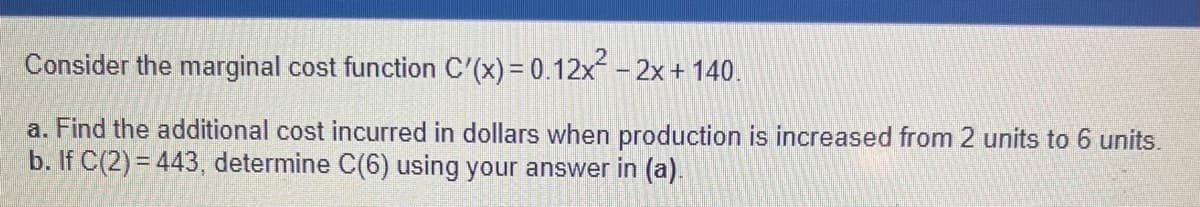 Consider the marginal cost function C'(x) = 0.12x² - 2x + 140.
a. Find the additional cost incurred in dollars when production is increased from 2 units to 6 units.
b. If C(2)=443, determine C(6) using your answer in (a).