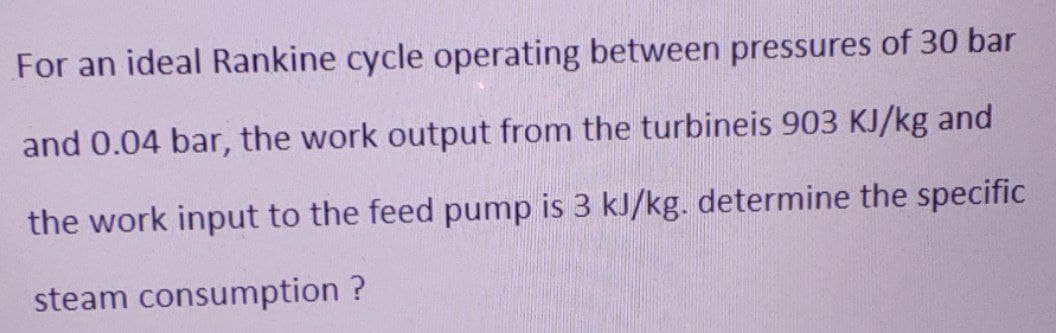 For an ideal Rankine cycle operating between pressures of 30 bar
and 0.04 bar, the work output from the turbineis 903 KJ/kg and
the work input to the feed pump is 3 kJ/kg. determine the specific
steam consumption ?
